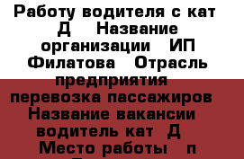 Работу водителя с кат “Д“ › Название организации ­ ИП Филатова › Отрасль предприятия ­ перевозка пассажиров › Название вакансии ­ водитель кат.“Д“ › Место работы ­ п.Тульский › Минимальный оклад ­ 15 000 › Максимальный оклад ­ 26 000 › Возраст от ­ 25 › Возраст до ­ 60 - Адыгея респ., Майкоп г. Работа » Вакансии   